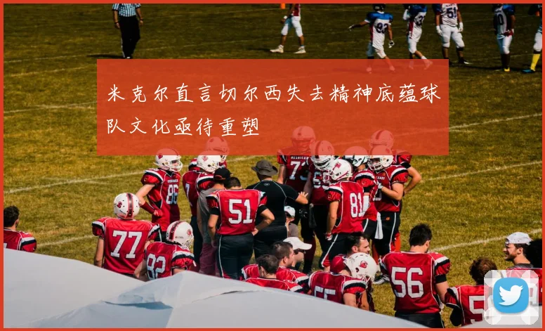 米克尔直言切尔西失去精神底蕴球队文化亟待重塑