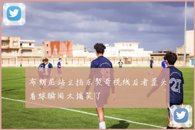 布朗尼站立挡东契奇视线后者歪头看球瞬间太搞笑了