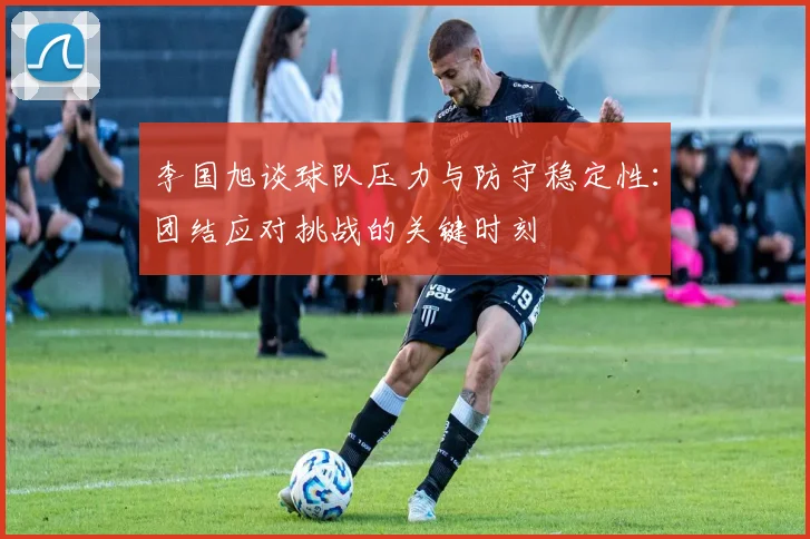 李国旭谈球队压力与防守稳定性：团结应对挑战的关键时刻