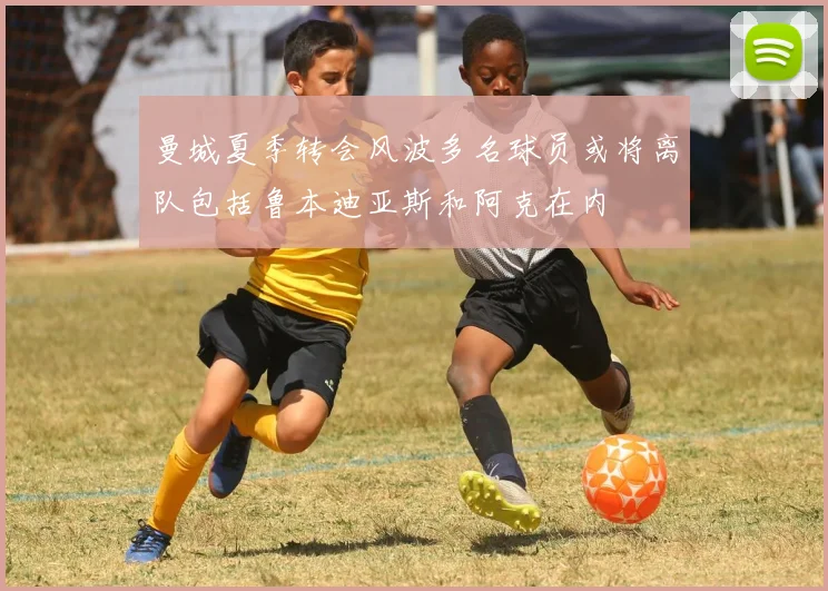 曼城夏季转会风波多名球员或将离队包括鲁本迪亚斯和阿克在内