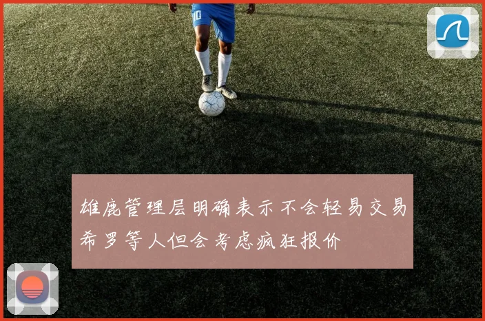 雄鹿管理层明确表示不会轻易交易希罗等人但会考虑疯狂报价