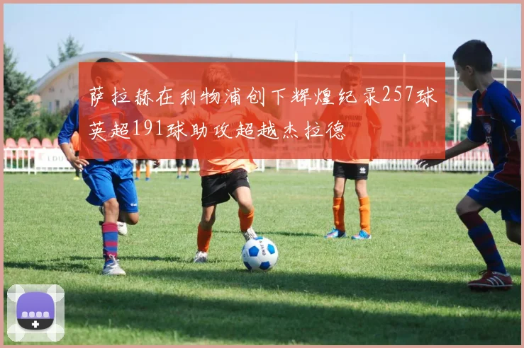 萨拉赫在利物浦创下辉煌纪录257球英超191球助攻超越杰拉德