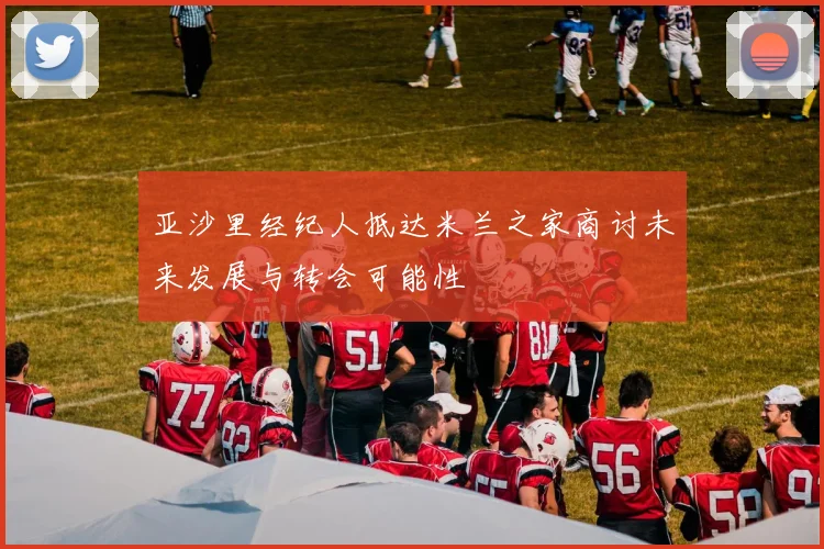 亚沙里经纪人抵达米兰之家商讨未来发展与转会可能性