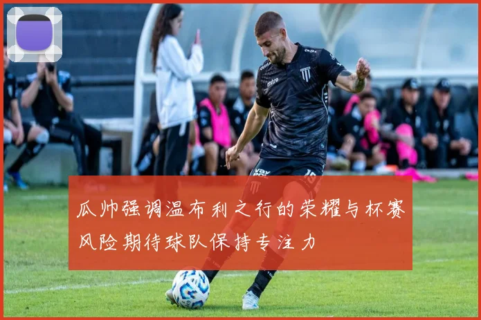 瓜帅强调温布利之行的荣耀与杯赛风险期待球队保持专注力