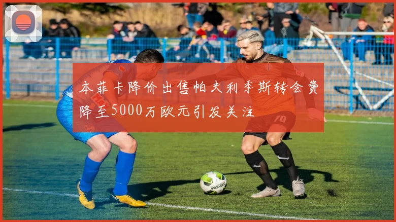 本菲卡降价出售帕夫利季斯转会费降至5000万欧元引发关注
