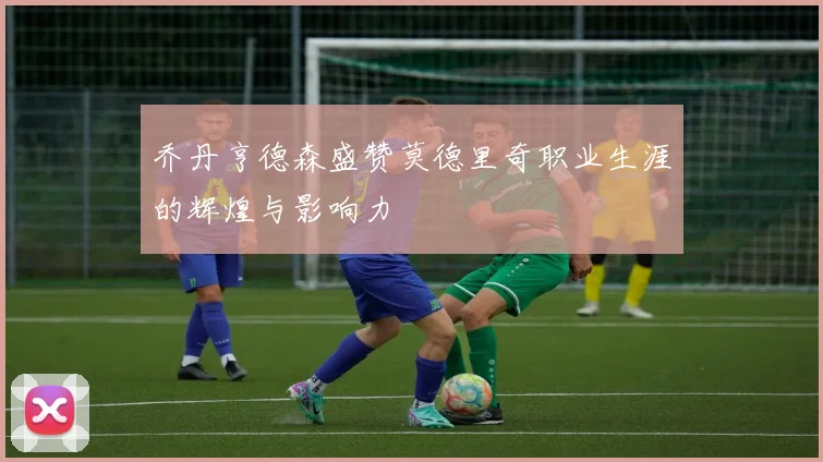 乔丹亨德森盛赞莫德里奇职业生涯的辉煌与影响力