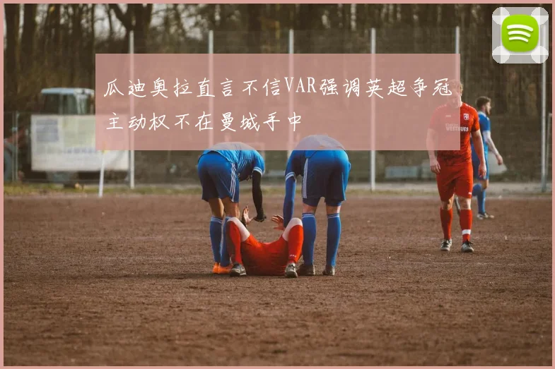 瓜迪奥拉直言不信VAR强调英超争冠主动权不在曼城手中
