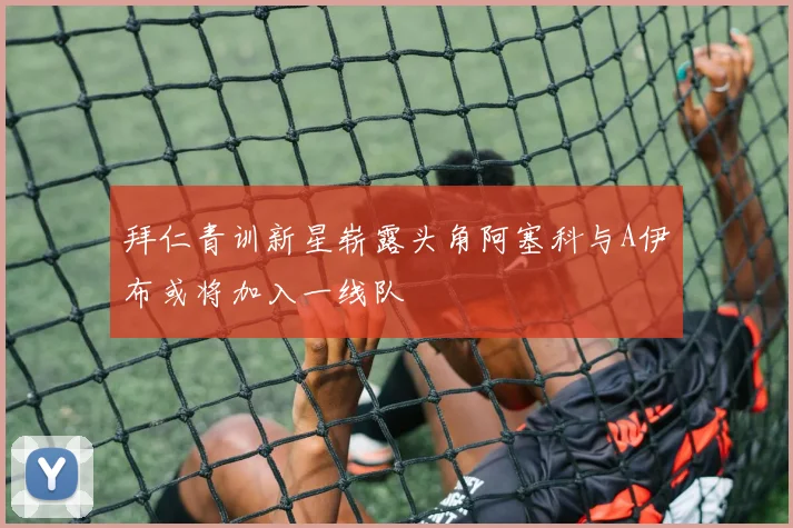 拜仁青训新星崭露头角阿塞科与A伊布或将加入一线队