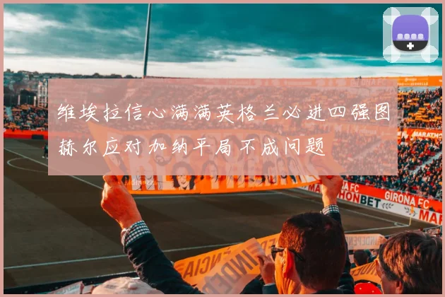 维埃拉信心满满英格兰必进四强图赫尔应对加纳平局不成问题