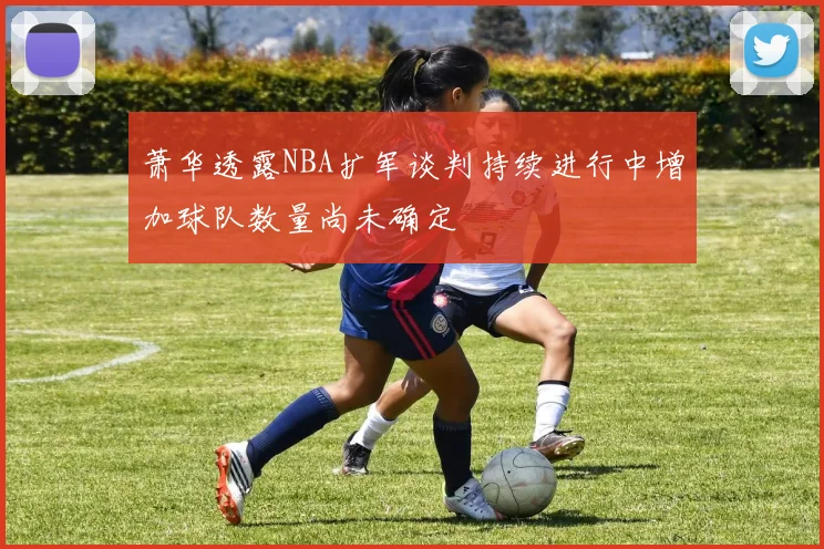 萧华透露NBA扩军谈判持续进行中增加球队数量尚未确定