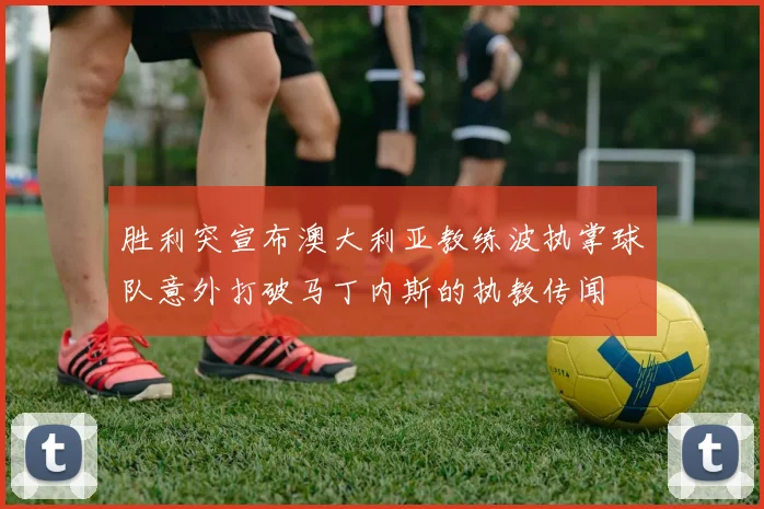 胜利突宣布澳大利亚教练波执掌球队意外打破马丁内斯的执教传闻