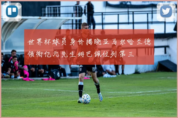 世界杯球员身价揭晓亚马尔哈兰德领衔亿元先生姆巴佩位列第三