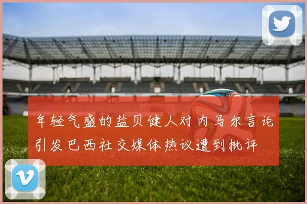 年轻气盛的盐贝健人对内马尔言论引发巴西社交媒体热议遭到批评