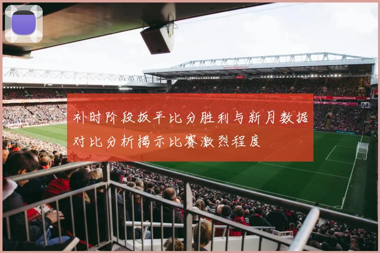 补时阶段扳平比分胜利与新月数据对比分析揭示比赛激烈程度