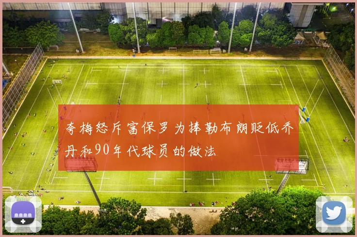 夸梅怒斥富保罗为捧勒布朗贬低乔丹和90年代球员的做法