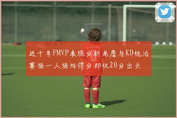 近十年FMVP表现分析老詹与KD统治赛场一人场均得分却仅20分出头