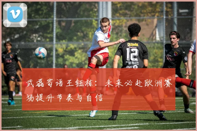 武磊寄语王钰栋：未来必赴欧洲赛场提升节奏与自信