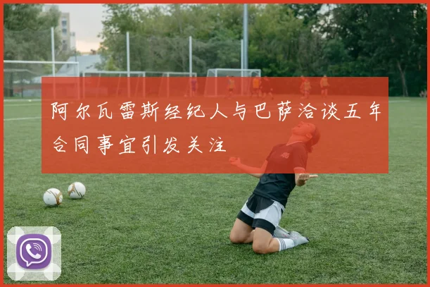 阿尔瓦雷斯经纪人与巴萨洽谈五年合同事宜引发关注