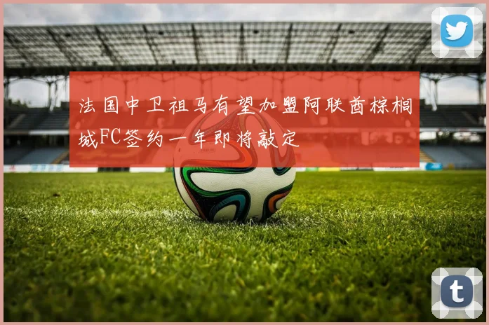 法国中卫祖马有望加盟阿联酋棕榈城FC签约一年即将敲定