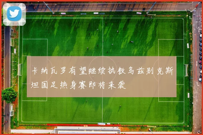 卡纳瓦罗有望继续执教乌兹别克斯坦国足热身赛即将来袭
