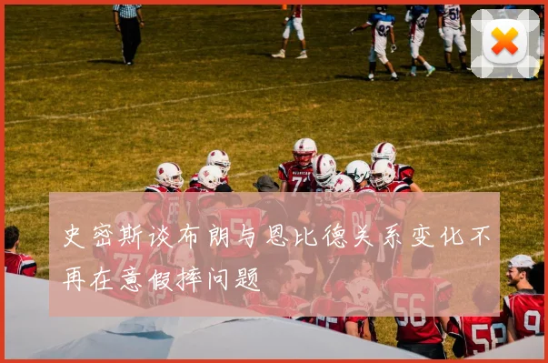 史密斯谈布朗与恩比德关系变化不再在意假摔问题