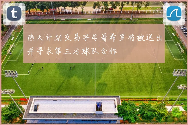 热火计划交易字母哥希罗将被送出并寻求第三方球队合作